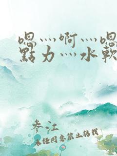嗯灬啊灬嗯灬用点力灬水软件视频