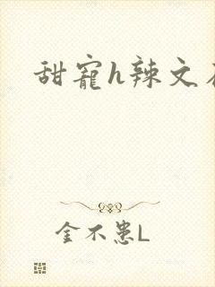 甜宠h辣文在线 甜宠h辣文在线