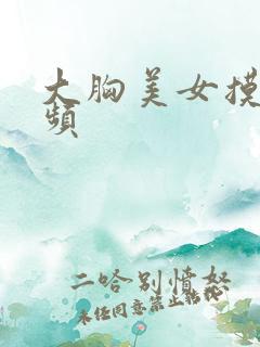 大胸美女摸摸视频 大胸美女摸摸视频