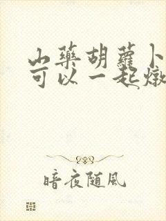 山药胡萝卜排骨可以一起炖吗 山药胡萝卜排骨可以一起炖吗