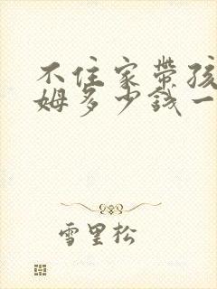 不住家带孩子保姆多少钱一个月