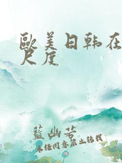 欧美日韩在线大尺度 欧美日韩在线大尺度