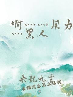 啊灬灬用力灬嗯灬黑人 啊灬灬用力灬嗯灬黑人