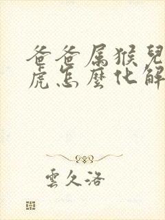 爸爸属猴儿子属虎怎么化解 爸爸属猴儿子属虎怎么化解
