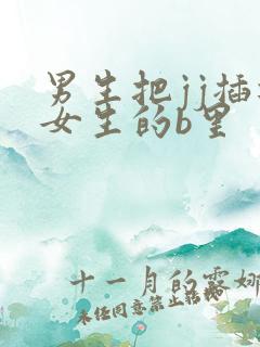 男生把jj插进女生的b里 男生把jj插进女生的b里