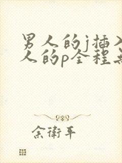 男人的j插入女人的p全程无遮挡
