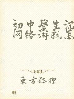 初中学生沉迷于网络游戏怎么办 初中学生沉迷于网络游戏怎么办