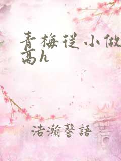 青梅从小做到大高h 青梅从小做到大高h