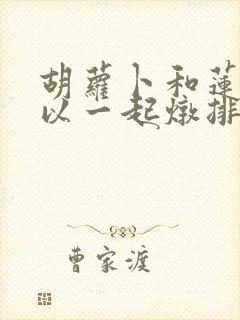胡萝卜和莲藕可以一起炖排骨吗