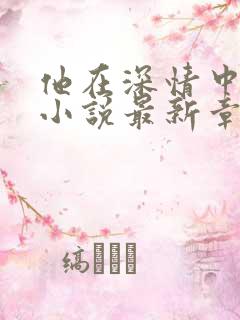 他在深情中陨落小说最新章节 他在深情中陨落小说最新章节