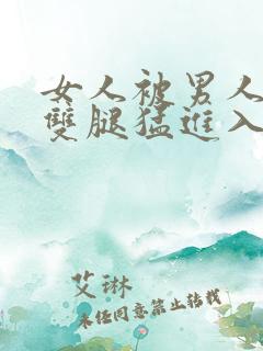 女人被男人扒开双腿猛进入的视频