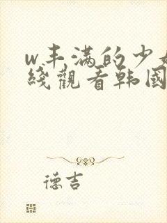 w丰满的少妇在线观看韩国 w丰满的少妇在线观看韩国
