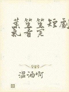 叶笙笙短剧一口气看完 叶笙笙短剧一口气看完