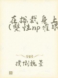 在总裁身上耕耘(双性np催眠)》/在总裁