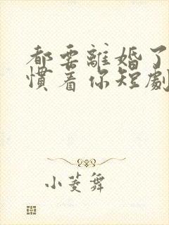 都要离婚了谁还惯着你短剧免费观看