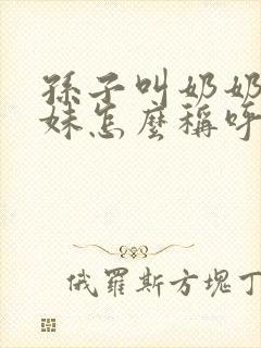 孙子叫奶奶的妹妹怎么称呼