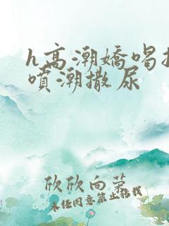 h高潮娇喝抽搐喷潮撒尿