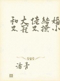 和大佬结婚后他又宠又撩小说 和大佬结婚后他又宠又撩小说
