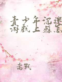 青少年沉迷网络游戏上瘾怎么办理 青少年沉迷网络游戏上瘾怎么办理