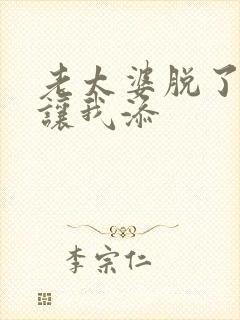 老太婆脱了内裤让我添