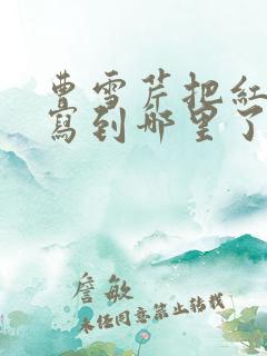 曹雪芹把红楼梦写到哪里了 曹雪芹把红楼梦写到哪里了