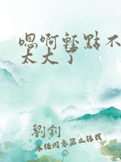嗯啊轻点不要了太大了