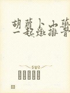 胡萝卜山药可以一起炖排骨吗 胡萝卜山药可以一起炖排骨吗