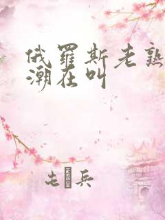 俄罗斯老熟妇高潮在叫