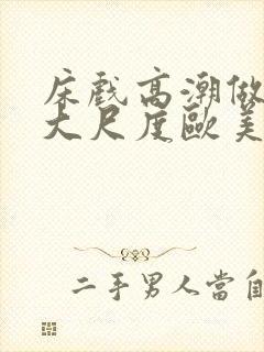 床戏高潮做进去大尺度欧美 床戏高潮做进去大尺度欧美