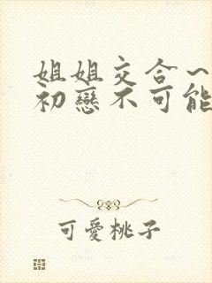 姐姐交合~我的初恋不可能是亲姐姐