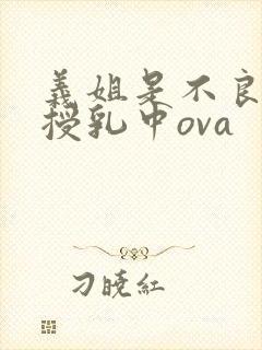 义姐是不良妈妈授乳中ova 义姐是不良妈妈授乳中ova