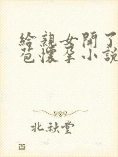 给亲女开了小嫩苞怀孕小说 给亲女开了小嫩苞怀孕小说
