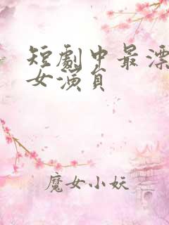 短剧中最漂亮的女演员 短剧中最漂亮的女演员