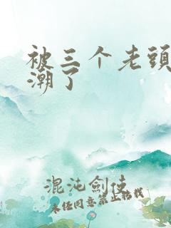 被三个老头舔高潮了 被三个老头舔高潮了