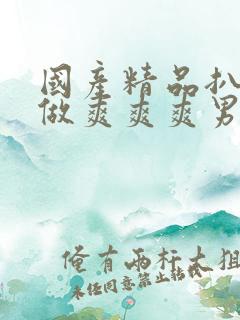 国产精品扒开腿做爽爽爽男男 国产精品扒开腿做爽爽爽男男