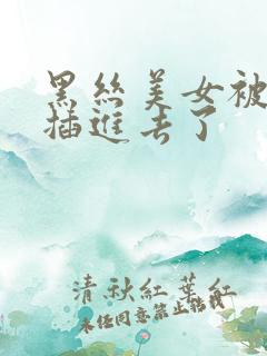 黑丝美女被疯狂插进去了