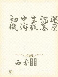 初中生沉迷于手机游戏怎么办