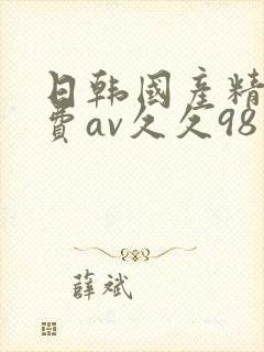 日韩国产精品免费av久久98 日韩国产精品免费av久久98