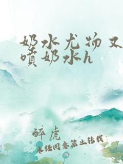 奶水尤物又软又喷奶水h