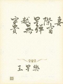 穿越星际妻荣夫贵 无弹窗 穿越星际妻荣夫贵 无弹窗