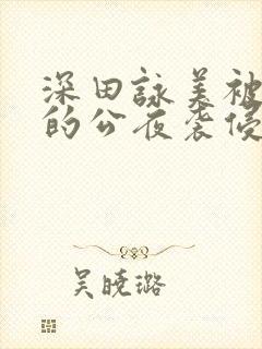 深田咏美被讨厌的公夜袭侵犯