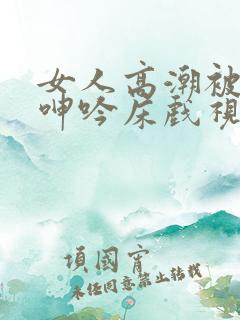女人高潮被爽到呻吟床戏视频