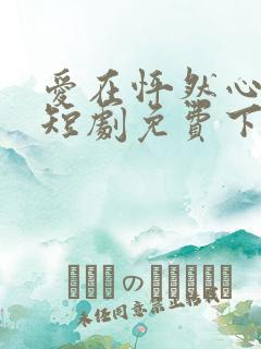 爱在怦然心动时短剧免费下载 爱在怦然心动时短剧免费下载