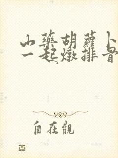 山药胡萝卜可以一起炖排骨吗 山药胡萝卜可以一起炖排骨吗