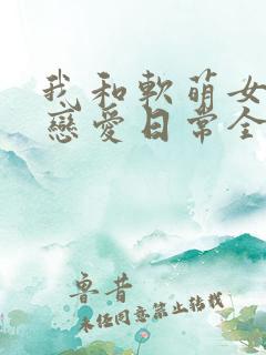我和软萌女友的恋爱日常全本免费下载 我和软萌女友的恋爱日常全本免费下载