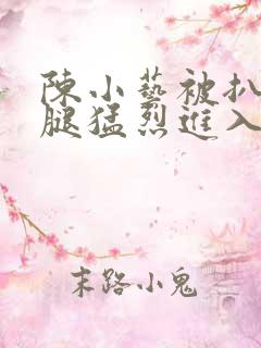 陈小艺被扒开双腿猛烈进入 陈小艺被扒开双腿猛烈进入