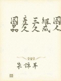 国产三级国产精品久久成人 国产三级国产精品久久成人