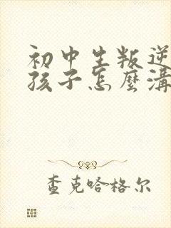 初中生叛逆期的孩子怎么沟通 初中生叛逆期的孩子怎么沟通