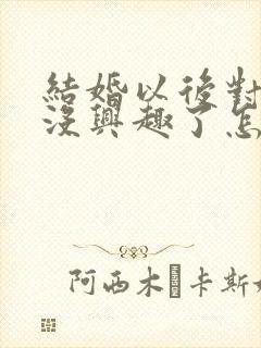 结婚以后对老公没兴趣了怎么回事啊 结婚以后对老公没兴趣了怎么回事啊