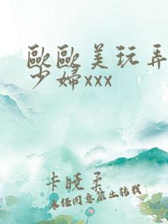 欧欧美玩弄白嫩少妇xxx